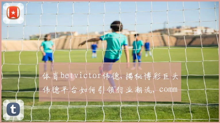 体育betvictor伟德,揭秘博彩巨头伟德平台如何引领行业潮流, comma,深度解析