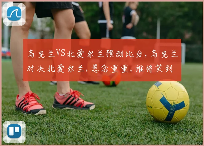 乌克兰VS北爱尔兰预测比分,乌克兰对决北爱尔兰,悬念重重,谁将笑到最后