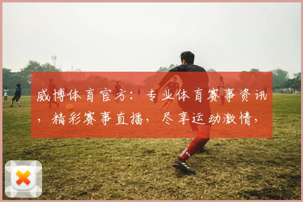 威博体育官方：专业体育赛事资讯，精彩赛事直播，尽享运动激情，助力您畅享体育盛宴